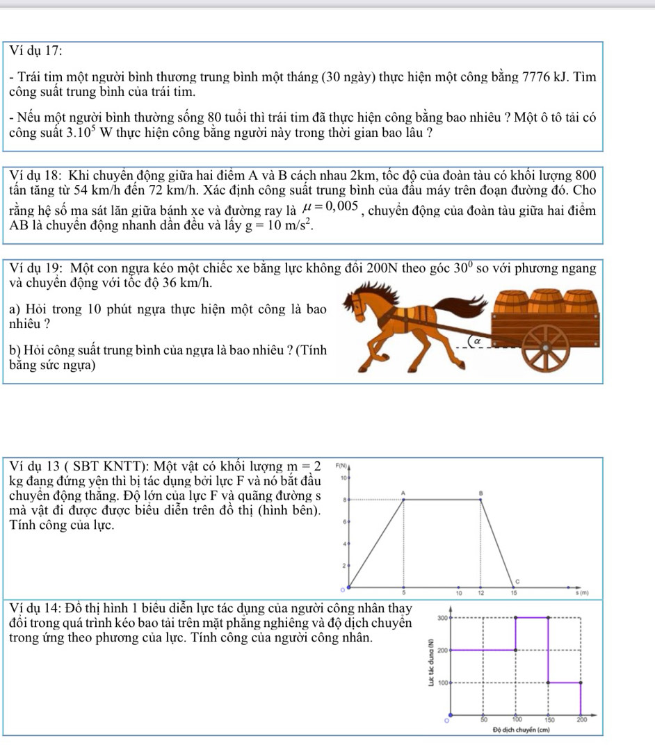 Ví dụ 17:
- Trái tim một người bình thương trung bình một tháng (30 ngày) thực hiện một công bằng 7776 kJ. Tìm
công suất trung bình của trái tim.
- Nếu một người bình thường sống 80 tuổi thì trái tim đã thực hiện công bằng bao nhiêu ? Một ô tô tải có
công suất 3.10^5 W thực hiện công băng người này trong thời gian bao lâu ?
Ví dụ 18: Khi chuyền động giữa hai điểm A và B cách nhau 2km, tốc độ của đoàn tàu có khối lượng 800
tấn tăng từ 54 km/h đến 72 km/h. Xác định công suất trung bình của đầu máy trên đoạn đường đó. Cho
rằng hệ số ma sát lăn giữa bánh xe và đường ray là mu =0,005 , chuyển động của đoàn tàu giữa hai điểm
AB là chuyền động nhanh dần đều và lấy g=10m/s^2.
Ví dụ 19: Một con ngựa kéo một chiếc xe bằng lực không đồi 200N theo góc 30° so với phương ngang
và chuyền động với tốc độ 36 km/h.
a) Hỏi trong 10 phút ngựa thực hiện một công là bao
nhiêu ?
b) Hỏi công suất trung bình của ngựa là bao nhiêu ? (Tính
bằng sức ngựa)
Ví dụ 13 ( SBT KNTT): Một vật có khổi lượng m=2
kg đang đứng yên thì bị tác dụng bởi lực F và nó bắt đầu
chuyển động thắng. Độ lớn của lực F và quãng đường 
mà vật đi được được biểu diễn trên đồ thị (hình bên)
Tính công của lực.
Ví dụ 14: Đồ thị hình 1 biểu diễn lực tác dụng của người công nhân thay
đồi trong quá trình kéo bao tải trên mặt phăng nghiêng và độ dịch chuyên 
trong ứng theo phương của lực. Tính công của người công nhân.