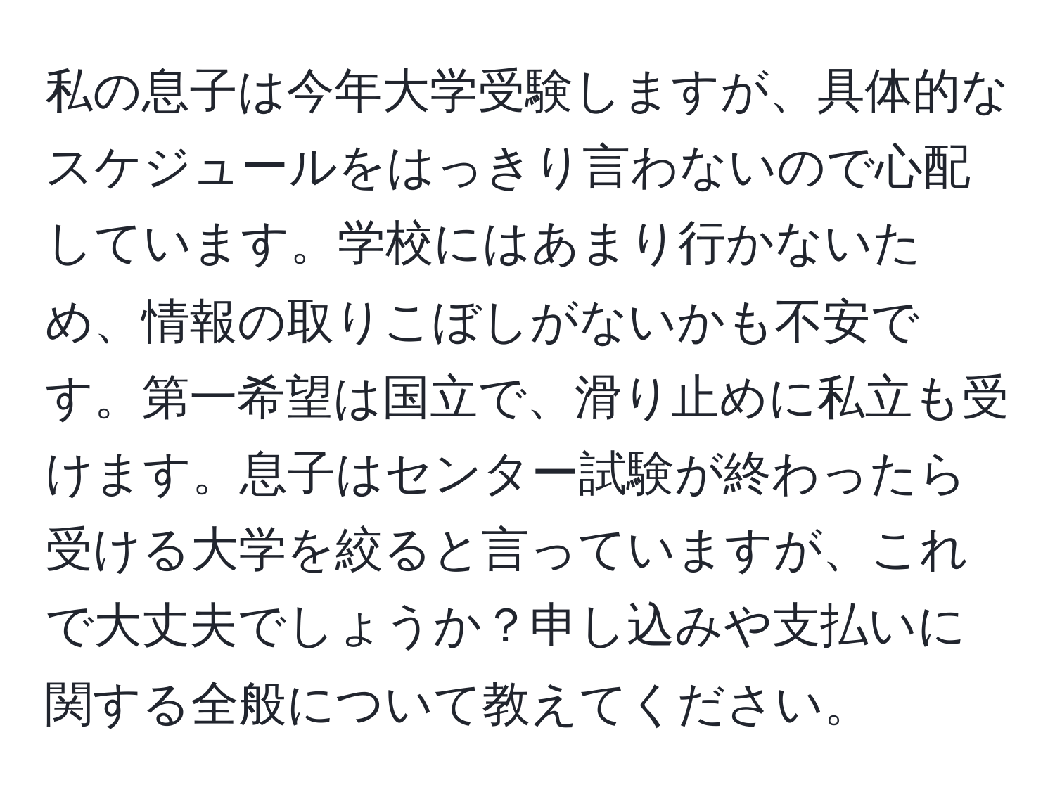 私の息子は今年大学受験しますが、具体的なスケジュールをはっきり言わないので心配しています。学校にはあまり行かないため、情報の取りこぼしがないかも不安です。第一希望は国立で、滑り止めに私立も受けます。息子はセンター試験が終わったら受ける大学を絞ると言っていますが、これで大丈夫でしょうか？申し込みや支払いに関する全般について教えてください。