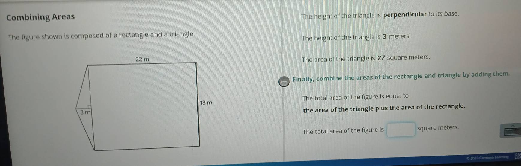 Combining Areas
The height of the triangle is perpendicular to its base.
The figure shown is composed of a rectangle and a triangle.
The height of the triangle is 3 meters.
The area of the triangle is 27 square meters.
Finally, combine the areas of the rectangle and triangle by adding them.
The total area of the figure is equal to
the area of the triangle plus the area of the rectangle.
The total area of the figure is square meters.
O 2023 Carnegie Learning Ca