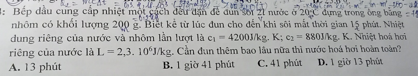 Bếp dầu cung cấp nhiệt một cách đều dạn đề dun sối 21 nước ở 20°C đựng trong ông băng
nhôm có khổi lượng 200 g. Biết kể từ lúc đun cho đến khi sôi mất thời gian 15 phút. Nhiệt
dung riêng của nước và nhôm lần lượt là c_1=4200J/kg. K; c_2=880J/kg. K. Nhiệt hoá hơi
riêng của nước là L=2, 3.10^6J/kg. Cần đun thêm bao lâu nữa thì nước hoá hơi hoàn toàn?
A. 13 phút B. 1 giờ 41 phút C. 41 phút D. 1 giờ 13 phút