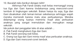 Bacalah teks berikut dengan teliti!
Akhirnya Pak Fandi selaku wali kelas memanggil orang
tua Ega dan Gani karena tindakannya yang mencoret-coret
tembok di lingkungan sekolah. Bukan hanya itu saja, Ega dan
Gani disaksikan oleh teman-teman sekelasnya sehingga wajah
mereka memeräh karena malu atas perbuatannía. Mereka
didampingi orang tuanya meminta maaf atas perbuatan
anaknya yang sangat memalukan dan merugikan warga
sekolah.
Ide pokok dari penggalan teks di atas adalah ...
A. Pak Fandi menghukum Ega dan Gani.
B. Pak Fandi seoranq wali kelas
C. Oranq tua Eqa dan Gani minta maaf atas perbuatan anaknya.
D. Ega dan Gani mencoret-coret tembok.