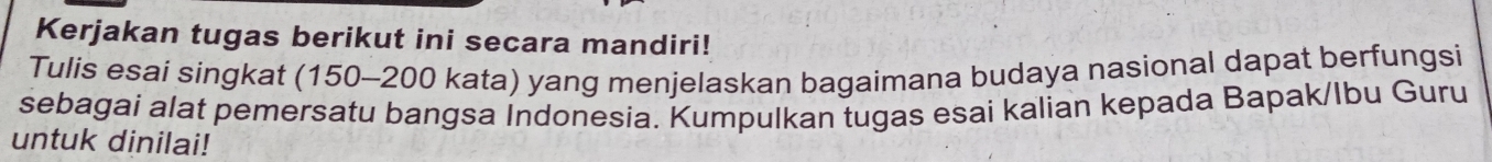 Kerjakan tugas berikut ini secara mandiri! 
Tulis esai singkat (150-200 kata) yang menjelaskan bagaimana budaya nasional dapat berfungsi 
sebagai alat pemersatu bangsa Indonesia. Kumpulkan tugas esai kalian kepada Bapak/Ibu Guru 
untuk dinilai!