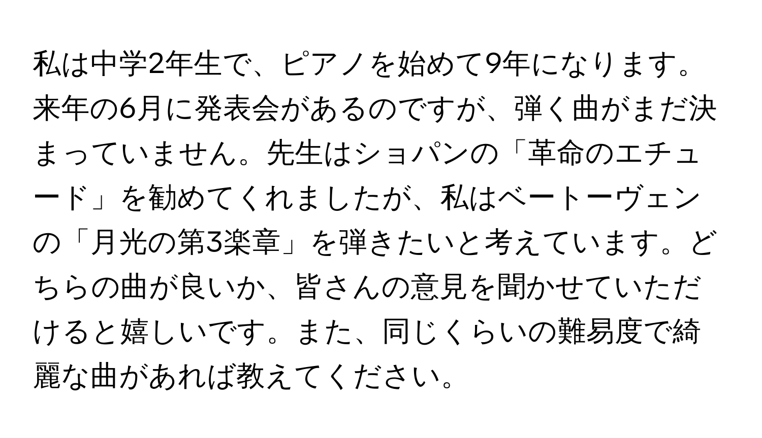 私は中学2年生で、ピアノを始めて9年になります。来年の6月に発表会があるのですが、弾く曲がまだ決まっていません。先生はショパンの「革命のエチュード」を勧めてくれましたが、私はベートーヴェンの「月光の第3楽章」を弾きたいと考えています。どちらの曲が良いか、皆さんの意見を聞かせていただけると嬉しいです。また、同じくらいの難易度で綺麗な曲があれば教えてください。