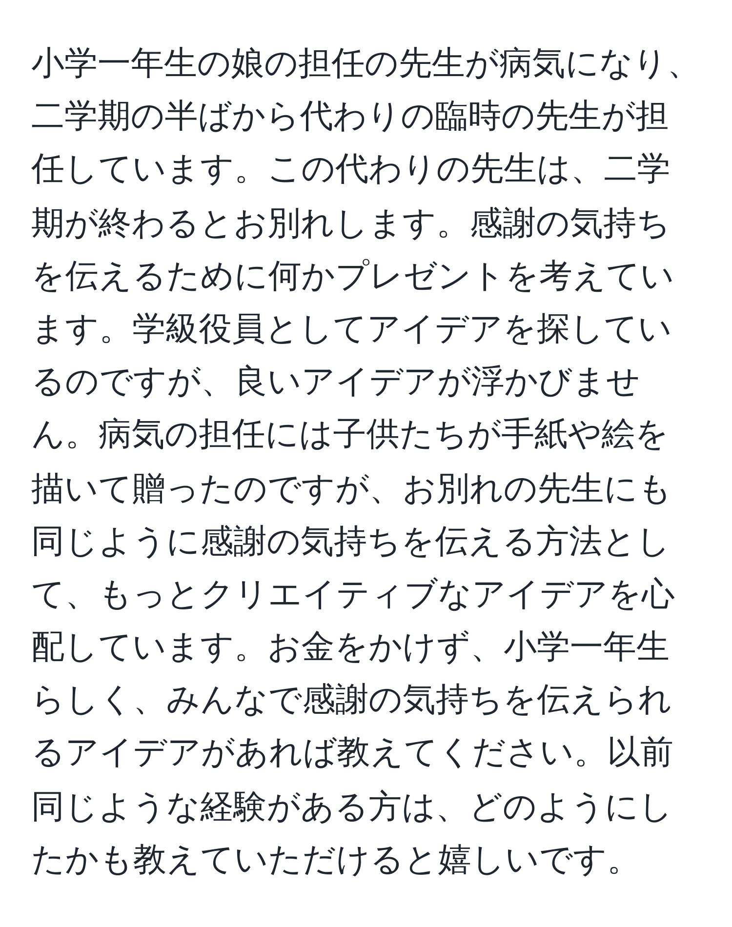 小学一年生の娘の担任の先生が病気になり、二学期の半ばから代わりの臨時の先生が担任しています。この代わりの先生は、二学期が終わるとお別れします。感謝の気持ちを伝えるために何かプレゼントを考えています。学級役員としてアイデアを探しているのですが、良いアイデアが浮かびません。病気の担任には子供たちが手紙や絵を描いて贈ったのですが、お別れの先生にも同じように感謝の気持ちを伝える方法として、もっとクリエイティブなアイデアを心配しています。お金をかけず、小学一年生らしく、みんなで感謝の気持ちを伝えられるアイデアがあれば教えてください。以前同じような経験がある方は、どのようにしたかも教えていただけると嬉しいです。