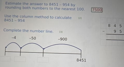 Estimate the answer to 5 451- -954 by 
rounding both numbers to the nearest 100. 7500
Use the column method to calculate
8451 - 954 [2] 
Complete the number line. [3]
beginarrayr 845 -95 hline endarray