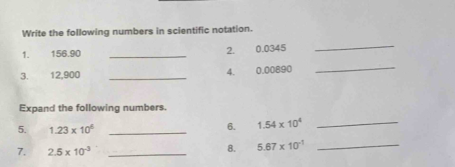 Write the following numbers in scientific notation. 
1. 156.90 _2. 0.0345
_ 
3. 12,900 _4. 0.00890
_ 
Expand the following numbers. 
5. 1.23* 10^6 _ 
6. 1.54* 10^4
_ 
7. 2.5* 10^(-3) _ 
8. 5.67* 10^(-1) _