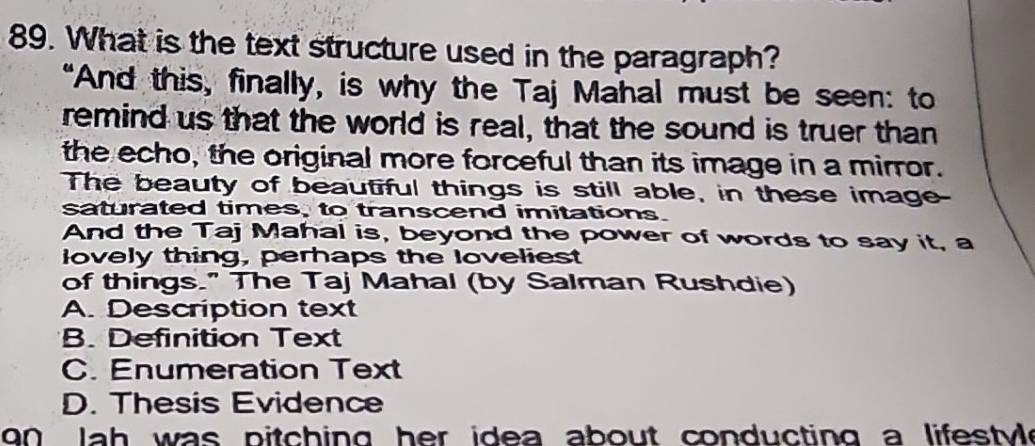 What is the text structure used in the paragraph?
“And this, finally, is why the Taj Mahal must be seen: to
remind us that the world is real, that the sound is truer than
the echo, the original more forceful than its image in a mirror.
The beauty of beautiful things is still able, in these image
saturated times, to transcend imitations.
And the Taj Mahal is, beyond the power of words to say it, a
lovely thing, perhaps the loveliest
of things." The Taj Mahal (by Salman Rushdie)
A. Description text
B. Definition Text
C. Enumeration Text
D. Thesis Evidence
on la h was pitching her idea about conducting a lifestyle