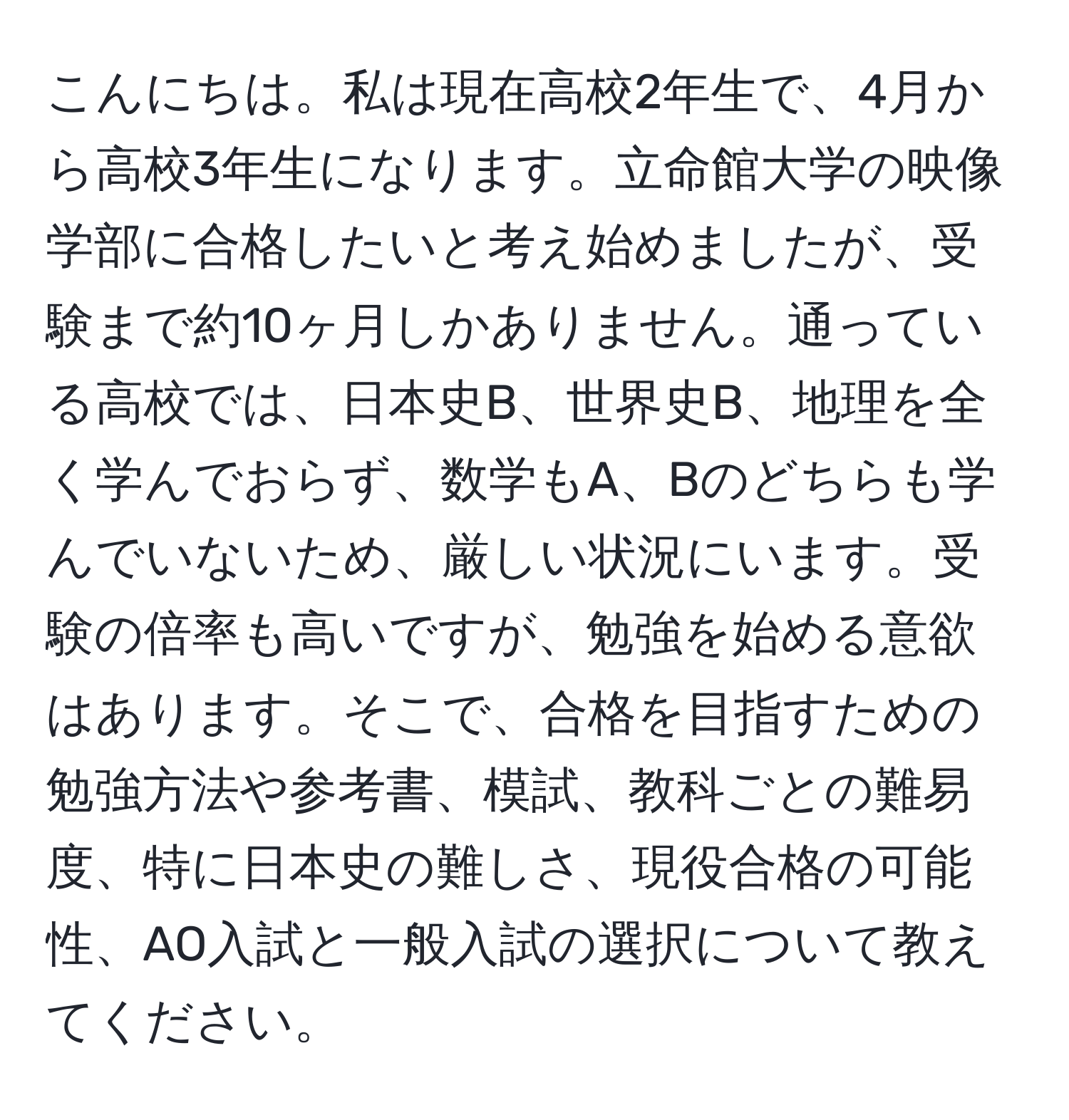 こんにちは。私は現在高校2年生で、4月から高校3年生になります。立命館大学の映像学部に合格したいと考え始めましたが、受験まで約10ヶ月しかありません。通っている高校では、日本史B、世界史B、地理を全く学んでおらず、数学もA、Bのどちらも学んでいないため、厳しい状況にいます。受験の倍率も高いですが、勉強を始める意欲はあります。そこで、合格を目指すための勉強方法や参考書、模試、教科ごとの難易度、特に日本史の難しさ、現役合格の可能性、AO入試と一般入試の選択について教えてください。