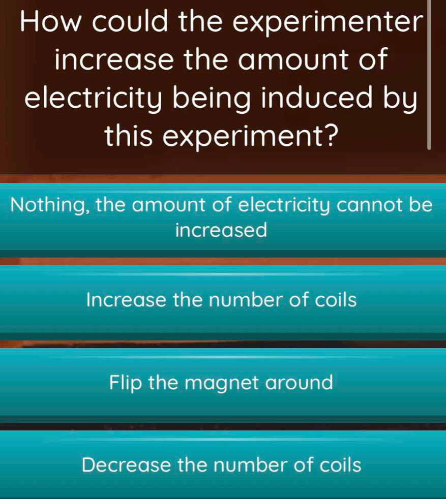 How could the experimenter
increase the amount of
electricity being induced by
this experiment?
Nothing, the amount of electricity cannot be
increased
Increase the number of coils
Flip the magnet around
Decrease the number of coils