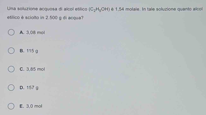 Una soluzione acquosa di alcol etilico (C_2H_5OH) è 1,54 molale. In tale soluzione quanto alcol
etilico è sciolto in 2.500 g di acqua?
A. 3,08 mol
B. 115 g
C. 3,85 mol
D. 157 g
E. 3,0 mol