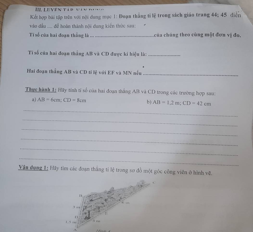 LUVÊN Tập 
Kết hợp bài tập trên với nội dung mục 1: Đoạn thẳng tỉ lệ trong sách giáo trang 44; 45 điễn 
vào dấu .... để hoàn thành nội dung kiến thức sau: 
Tỉ số của hai đoạn thẳng là _của chúng theo cùng một đơn vị đo. 
Tỉ số của hai đoạn thẳng AB và CD được kí hiệu là:_ 
Hai đoạn thẳng AB và CD tỉ lệ với EF và MN nếu_ 
Thực hành 1: Hãy tính tỉ số của hai đoạn thẳng AB và CD trong các trường hợp sau: 
a) AB=6cm; CD=8cm b) AB=1, 2m; CD=42cm
_ 
_ 
_ 
_ 
_ 
_ 
Vận dụng 1: Hãy tìm các đoạn thẳng tỉ lệ trong sơ đồ một góc công viên ở hình vẽ. 
Höh