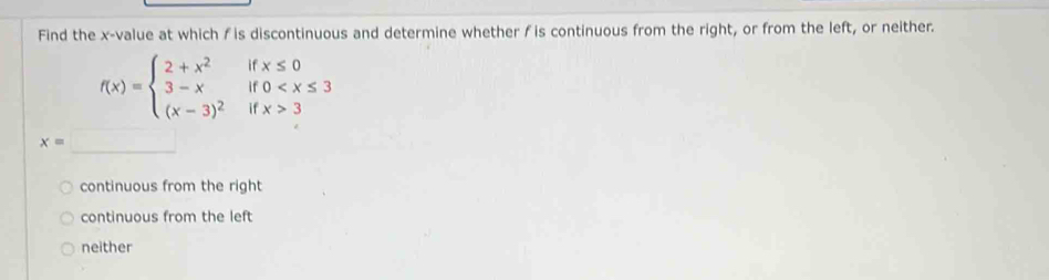 Find the x -value at which ƒ is discontinuous and determine whether f is continuous from the right, or from the left, or neither.
f(x)=beginarrayl 2+x^2 3-x (x-3)^2endarray. beginarrayr ifx≤ 0 if0 3endarray
x=
continuous from the right
continuous from the left
neither