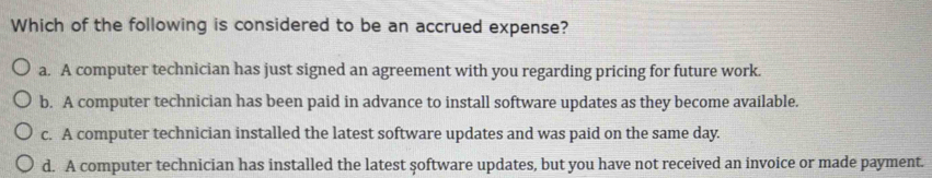 Which of the following is considered to be an accrued expense?
a. A computer technician has just signed an agreement with you regarding pricing for future work.
b. A computer technician has been paid in advance to install software updates as they become available.
c. A computer technician installed the latest software updates and was paid on the same day.
d. A computer technician has installed the latest şoftware updates, but you have not received an invoice or made payment.