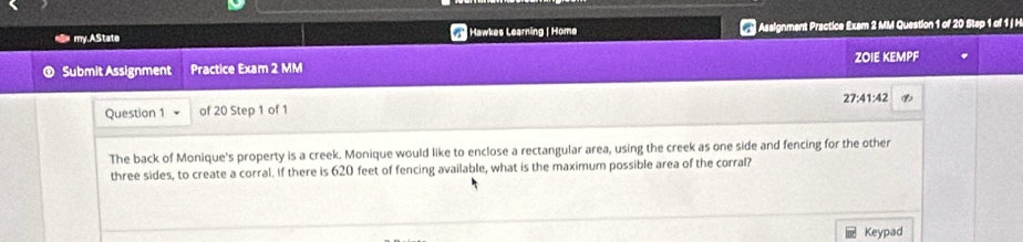 my.AState Hawkes Learning | Homø Assignment Practice Exam 2 MM Question 1 of 20 Stap 1 of 1 j H 
Submit Assignment Practice Exam 2 MM ZOIE KEMPF 
27:41:42 
Question 1 of 20 Step 1 of 1 
The back of Monique's property is a creek. Monique would like to enclose a rectangular area, using the creek as one side and fencing for the other 
three sides, to create a corral. If there is 620 feet of fencing available, what is the maximum possible area of the corral? 
Keypad