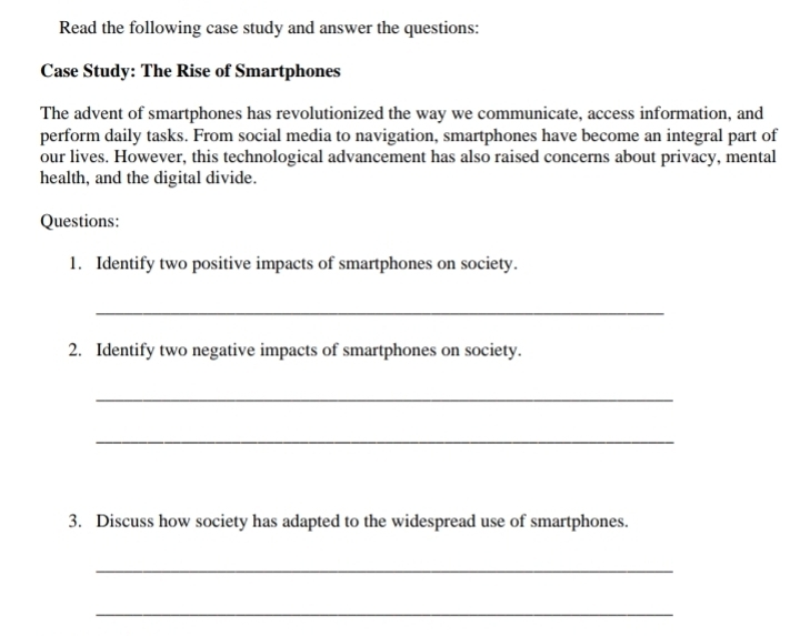 Read the following case study and answer the questions: 
Case Study: The Rise of Smartphones 
The advent of smartphones has revolutionized the way we communicate, access information, and 
perform daily tasks. From social media to navigation, smartphones have become an integral part of 
our lives. However, this technological advancement has also raised concerns about privacy, mental 
health, and the digital divide. 
Questions: 
1. Identify two positive impacts of smartphones on society. 
_ 
2. Identify two negative impacts of smartphones on society. 
_ 
_ 
3. Discuss how society has adapted to the widespread use of smartphones. 
_ 
_