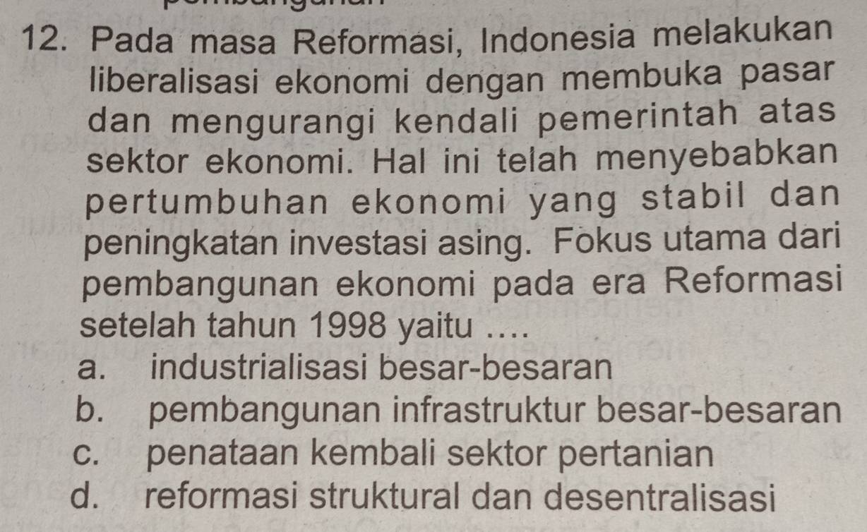 Pada masa Reformasi, Indonesia melakukan
liberalisasi ekonomi dengan membuka pasar
dan mengurangi kendali pemerintah atas
sektor ekonomi. Hal ini telah menyebabkan
pertumbuhan ekonomi yang stabil dan 
peningkatan investasi asing. Fokus utama dari
pembangunan ekonomi pada era Reformasi
setelah tahun 1998 yaitu ....
a. industrialisasi besar-besaran
b. pembangunan infrastruktur besar-besaran
c. penataan kembali sektor pertanian
d. reformasi struktural dan desentralisasi