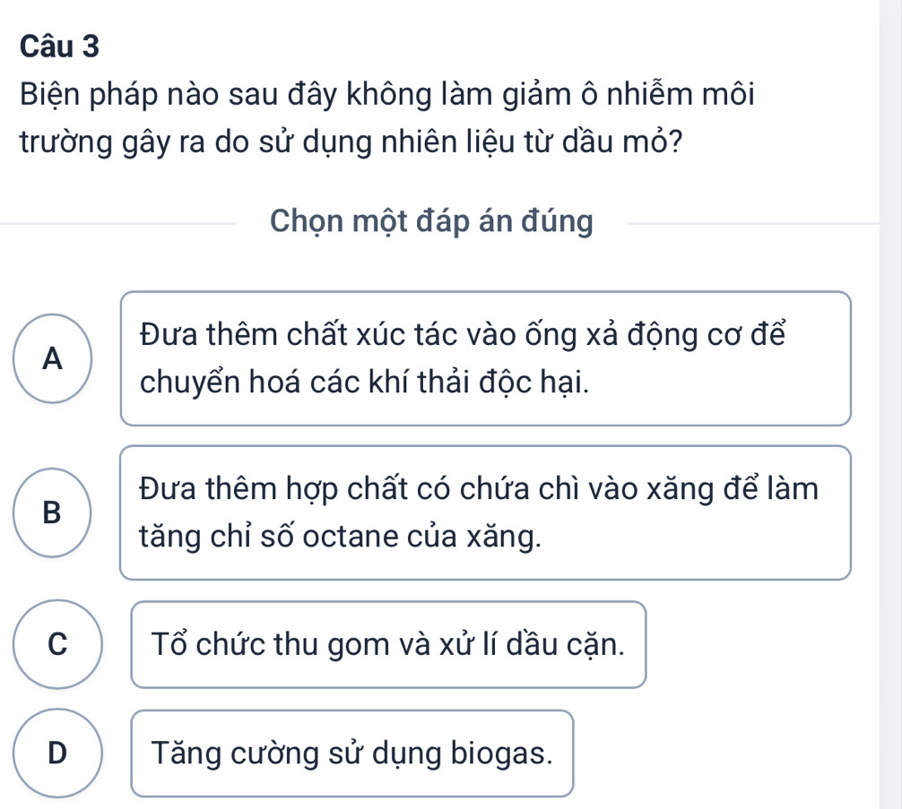 Biện pháp nào sau đây không làm giảm ô nhiễm môi
trường gây ra do sử dụng nhiên liệu từ dầu mỏ?
Chọn một đáp án đúng
Đưa thêm chất xúc tác vào ống xả động cơ để
A
chuyển hoá các khí thải độc hại.
Đưa thêm hợp chất có chứa chì vào xăng để làm
B
tăng chỉ số octane của xăng.
C Tổ chức thu gom và xử lí dầu cặn.
D Tăng cường sử dụng biogas.