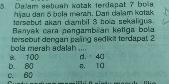 Dalam sebuah kotak terdapat 7 bola
hijau dan 5 bola merah. Dari dalam kotak
tersebut akan diambil 3 bola sekaligus.
Banyak cara pengambilan ketiga bola
tersebut dengan paling sedikit terdapat 2
bola merah adalah ....
a. 100 d. 40
b. 80 e. 10
c. 60