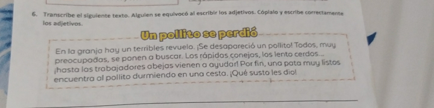 Transcribe el siguiente texto. Alguien se equivocó al escribir los adjetivos. Cópialo y escribe correctamente 
los adjetivos. 
Un pollito se perdió 
En la granja hay un terribles revuelo. ¡Se desapareció un pollito! Todos, muy 
preocupadas, se ponen a buscar. Los rápidas conejos, los lento cerdos... 
¡hasta las trabajadores abejas vienen a ayudar! Por fin, una pata muy listos 
encuentra al pollito durmiendo en una cesta. ¡Qué susto les dio!