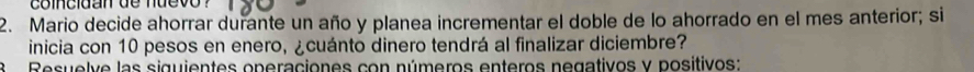 coincidan de nuevo ? 
2. Mario decide ahorrar durante un año y planea incrementar el doble de lo ahorrado en el mes anterior; si 
inicia con 10 pesos en enero, ¿cuánto dinero tendrá al finalizar diciembre? 
a Resuelve las siguientes operaciones con números enteros negativos y positivos: