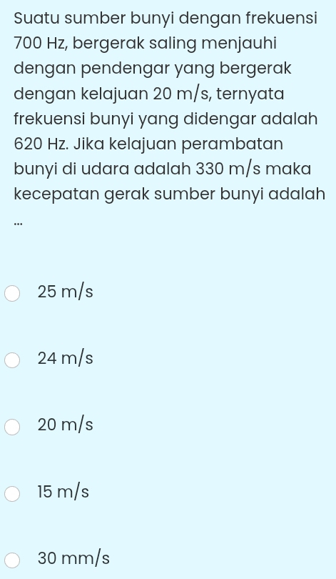 Suatu sumber bunyi dengan frekuensi
700 Hz, bergerak saling menjauhi
dengan pendengar yang bergerak
dengan kelajuan 20 m/s, ternyata
frekuensi bunyi yang didengar adalah
620 Hz. Jika kelajuan perambatan
bunyi di udara adalah 330 m/s maka
kecepatan gerak sumber bunyi adalah
…
25 m/s
24 m/s
20 m/s
15 m/s
30 mm/s