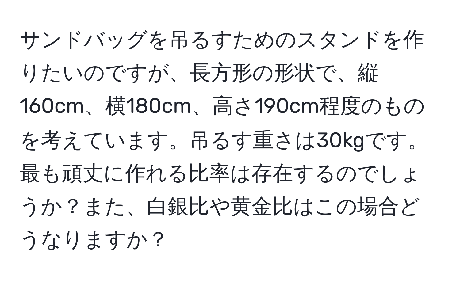 サンドバッグを吊るすためのスタンドを作りたいのですが、長方形の形状で、縦160cm、横180cm、高さ190cm程度のものを考えています。吊るす重さは30kgです。最も頑丈に作れる比率は存在するのでしょうか？また、白銀比や黄金比はこの場合どうなりますか？