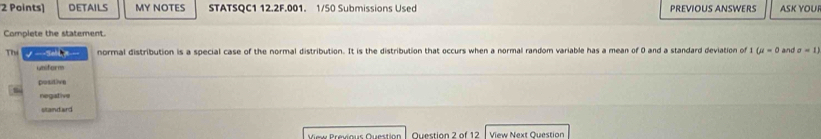 DETAILS MY NOTES STATSQC1 12.2F.001. 1/50 Submissions Used PREVIOUS ANSWERS ASK YOUI
Complete the statement.
Thi √ --Selloe--- normal distribution is a special case of the normal distribution. It is the distribution that occurs when a normal random variable has a mean of 0 and a standard deviation of t U=0 and sigma =1)
uniform
positive
negative
standard
View Previous Question Question 2 of 12 View Next Question