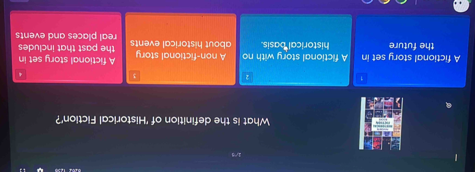 What is the definition of 'Historical Fiction'?
1
2
3
4
A fictional story set in A fictional story with no A non-fictional story A fictional story set in
the future historical basis. about historical events the past that includes
real places and events