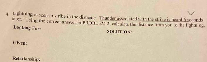 Lightning is seen to strike in the distance. Thunder associated with the strike is heard 6 seconds
/ater. Using the correct answer in PROBLEM 2, calculate the distance from you to the lightning. 
Looking For: 
SOLUTION: 
Given: 
Relationship: