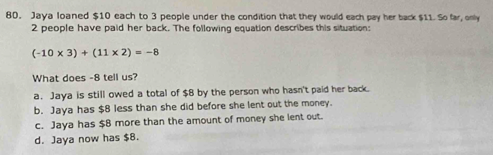 Jaya loaned $10 each to 3 people under the condition that they would each pay her back $11. So far, only
2 people have paid her back. The following equation describes this situation:
(-10* 3)+(11* 2)=-8
What does -8 tell us?
a. Jaya is still owed a total of $8 by the person who hasn't paid her back.
b. Jaya has $8 less than she did before she lent out the money.
c. Jaya has $8 more than the amount of money she lent out.
d. Jaya now has $8.