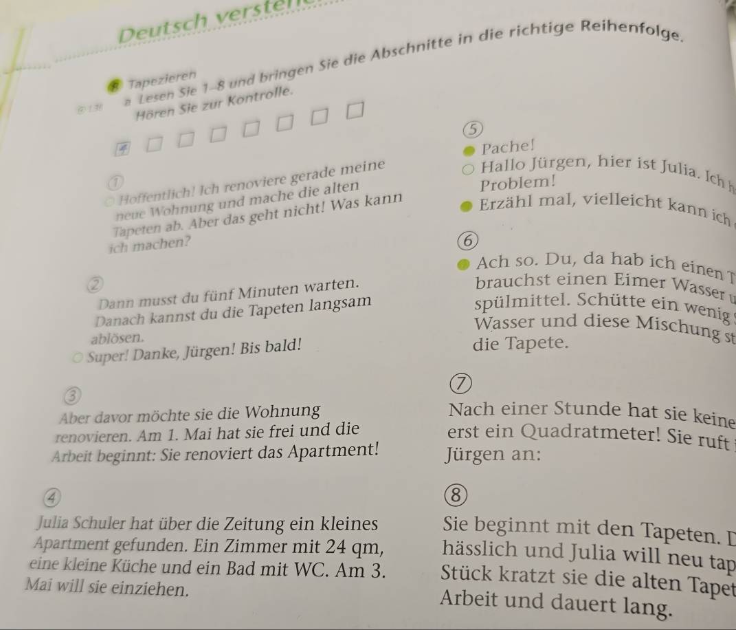 Deutsch verstel 
( 1.3 
a Lesen Sie 1-8 und bringen Sie die Abschnitte in die richtige Reihenfolge. 
Tapezieren 
Hören Sie zur Kontrolle. 
5 
Pache! 
Hallo Jürgen, hier ist Julia. Ich h 
a Problem! 
Hoffentlich! Ich renoviere gerade meine 
neue Wohnung und mache die alten 
Tapeten ab. Aber das geht nicht! Was kann 
Erzähl mal, vielleicht kann ich 
ich machen? 
6 
Ach so. Du, da hab ich einen T 
Dann musst du fünf Minuten warten. 
brauchst einen Eimer Wasser 
② spülmittel. Schütte ein wenig 
Danach kannst du die Tapeten langsam 
Wasser und diese Mischung st 
ablösen. 
Super! Danke, Jürgen! Bis bald! 
die Tapete. 
D 
a 
Aber davor möchte sie die Wohnung Nach einer Stunde hat sie keine 
renovieren. Am 1. Mai hat sie frei und die erst ein Quadratmeter! Sie ruft 
Arbeit beginnt: Sie renoviert das Apartment! Jürgen an: 
④ 
8 
Julia Schuler hat über die Zeitung ein kleines Sie beginnt mit den Tapeten. D 
Apartment gefunden. Ein Zimmer mit 24 qm, hässlich und Julia will neu tap 
eine kleine Küche und ein Bad mit WC. Am 3. Stück kratzt sie die alten Tapet 
Mai will sie einziehen. 
Arbeit und dauert lang.