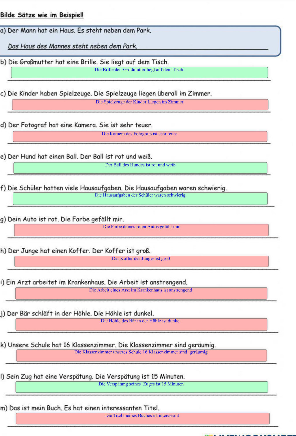 Bilde Sätze wie im Beispiel!
a) Der Mann hat ein Haus. Es steht neben dem Park.
Das Haus des Mannes steht neben dem Park.
b) Die Großmutter hat eine Brille. Sie liegt auf dem Tisch.
Die Brille der Großmutter liegt auf dem Tisch
c) Die Kinder haben Spielzeuge. Die Spielzeuge liegen überall im Zimmer.
Die Spielzeuge der Kinder Liegen im Zimmer
d) Der Fotograf hat eine Kamera. Sie ist sehr teuer.
Die Kamera des Fotografs ist sehr teuer
e) Der Hund hat einen Ball. Der Ball ist rot und weiß.
Der Ball des Hundes ist rot und weiß
f) Die Schüler hatten viele Hausaufgaben. Die Hausaufgaben waren schwierig.
Die Hausaufgaben der Schüler waren schwierig
g) Dein Auto ist rot. Die Farbe gefällt mir.
Die Farbe deines roten Autos gefällt mir
h) Der Junge hat einen Koffer. Der Koffer ist groß.
Der Koffer des Junges ist groß
i) Ein Arzt arbeitet im Krankenhaus. Die Arbeit ist anstrengend.
Die Arbeit eines Ärzt im Krankenhaus ist anstrengend
j) Der Bär schläft in der Höhle. Die Höhle ist dunkel.
Die Höhle des Bär in der Höhle ist dunkel
k) Unsere Schule hat 16 Klassenzimmer. Die Klassenzimmer sind geräumig.
Die Klassenzimmer unseres Schule 16 Klassenzimmer sind geräumig
I) Sein Zug hat eine Verspätung. Die Verspätung ist 15 Minuten.
Die Verspätung seines Zuges ist 15 Minuten
m) Das ist mein Buch. Es hat einen interessanten Titel.
Die Titel meines Buches ist interessant