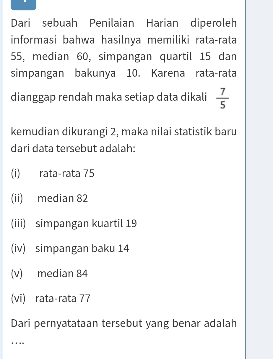 Dari sebuah Penilaian Harian diperoleh
informasi bahwa hasilnya memiliki rata-rata
55, median 60, simpangan quartil 15 dan
simpangan bakunya 10. Karena rata-rata
dianggap rendah maka setiap data dikali  7/5 
kemudian dikurangi 2, maka nilai statistik baru
dari data tersebut adalah:
(i) rata-rata 75
(ii) median 82
(iii) simpangan kuartil 19
(iv) simpangan baku 14
(v) median 84
(vi) rata-rata 77
Dari pernyatataan tersebut yang benar adalah
_
…