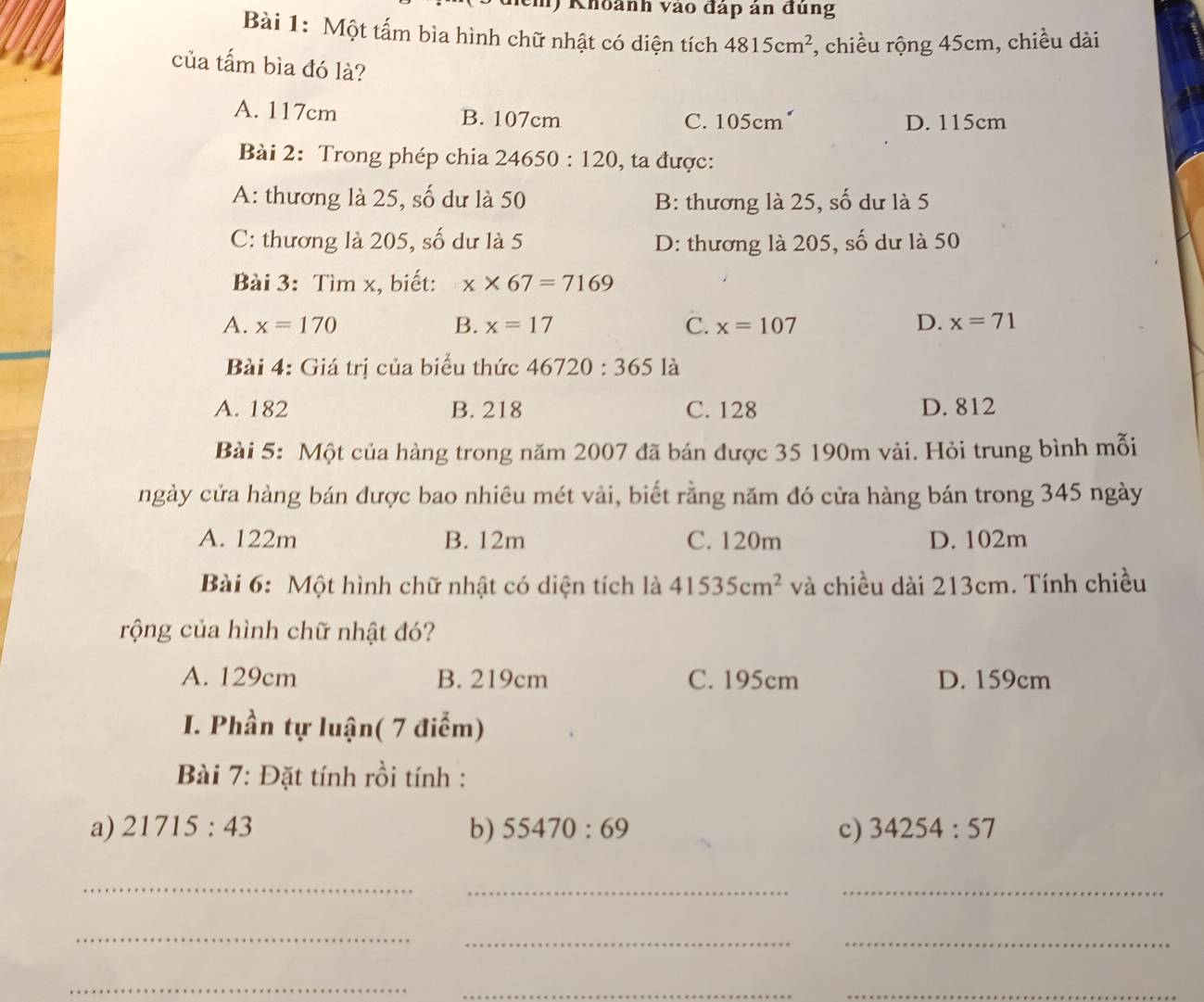 () Khoành vào đáp ản đùng
Bài 1: Một tấm bìa hình chữ nhật có diện tích 4815cm^2 , chiều rộng 45cm, chiều dài
của tấm bìa đó là?
A. 117cm B. 107cm D. 115cm
C. 105cm
Bài 2: Trong phép chia 24650:120 , ta được:
A: thương là 25, số dư là 50 B: thương là 25, số dư là 5
C: thương là 205, số dư là 5 D: thương là 205, số dư là 50
Bài 3: Tìm x, biết: x* 67=7169
A. x=170 B. x=17 C. x=107 D. x=71
Bài 4: Giá trị của biểu thức 46720:365 là
A. 182 B. 218 C. 128 D. 812
Bài 5: Một của hàng trong năm 2007 đã bán được 35 190m vải. Hỏi trung bình mỗi
ngày cửa hàng bán được bao nhiêu mét vải, biết rằng năm đó cửa hàng bán trong 345 ngày
A. 122m B. 12m C. 120m D. 102m
Bài 6: Một hình chữ nhật có diện tích là 41535cm^2 và chiều dài 213cm. Tính chiều
rộng của hình chữ nhật đó?
A. 129cm B. 219cm C. 195cm D. 159cm
I. Phần tự luận( 7 điểm)
Bài 7: Đặt tính rồi tính :
a) 21715:43 b) 55470:69 c) 34254:57
_
__
_
__
_
__