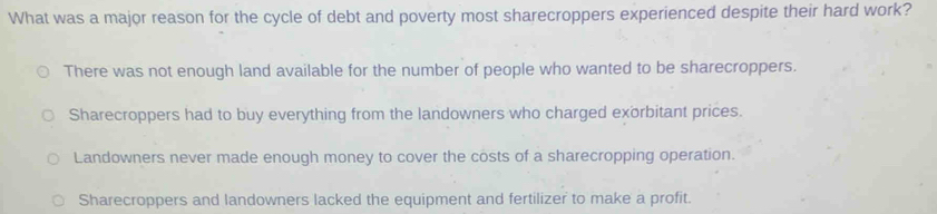 What was a major reason for the cycle of debt and poverty most sharecroppers experienced despite their hard work?
There was not enough land available for the number of people who wanted to be sharecroppers.
Sharecroppers had to buy everything from the landowners who charged exorbitant prices.
Landowners never made enough money to cover the costs of a sharecropping operation.
Sharecroppers and landowners lacked the equipment and fertilizer to make a profit.