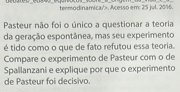 de bates/ed840_equivocos_sobie a_ongem _ da _C_σ_ 
termodinamica/>. Acesso em: 25 jul. 2016. 
Pasteur não foi o único a questionar a teoria 
da geração espontânea, mas seu experimento 
é tido como o que de fato refutou essa teoria. 
Compare o experimento de Pasteur com o de 
Spallanzani e explique por que o experimento 
de Pasteur foi decisivo.