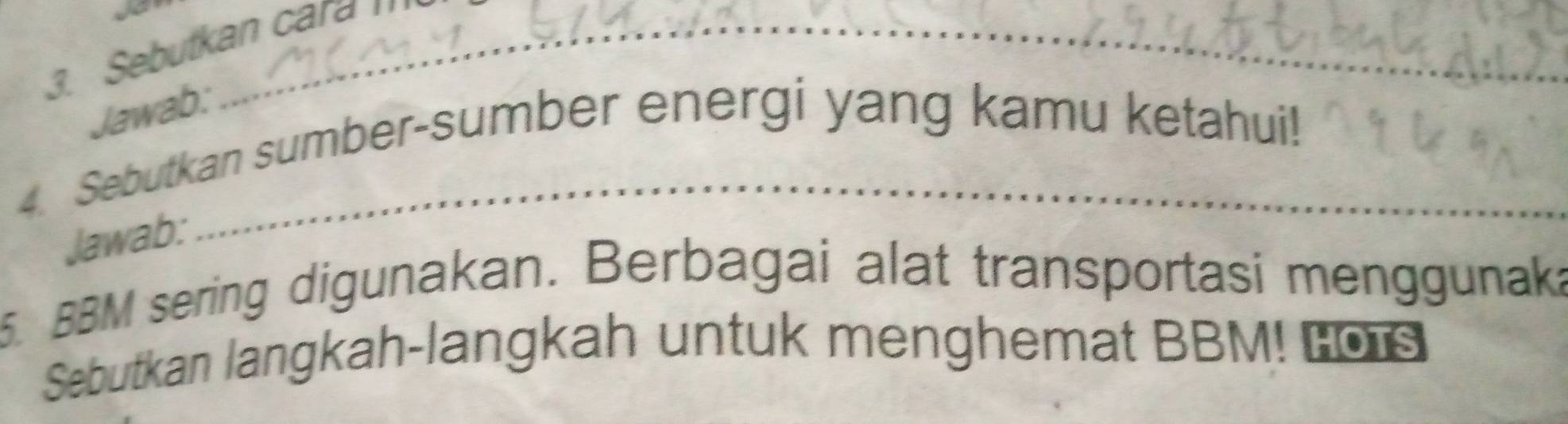 Sebutkan cara ' 
Jawab: 
4. Sebutkan sumber-sumber energi yang kamu ketahui! 
Jawab: 
5. BBM sering digunakan. Berbagai alat transportasi menggunaka 
Sebutkan langkah-langkah untuk menghemat BBM! Los