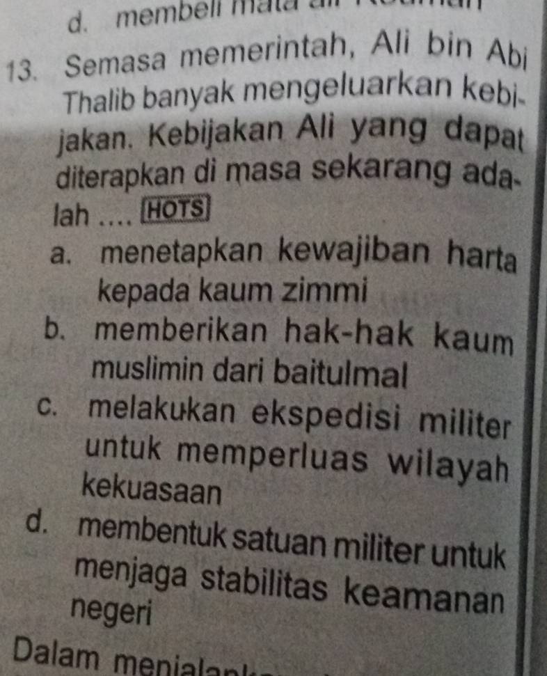 membell mata a
13. Semasa memerintah, Ali bin Abi
Thalib banyak mengeluarkan kebi-
jakan. Kebijakan Ali yang dapat
diterapkan di masa sekarang ada
lah .... 1 HOTS
a. menetapkan kewajiban harta
kepada kaum zimmi
b. memberikan hak-hak kaum
muslimin dari baitulmal
c. melakukan ekspedisi militer
untuk memperluas wilayah 
kekuasaan
d. membentuk satuan militer untuk
menjaga stabilitas keamanan
negeri
Dalam menialan