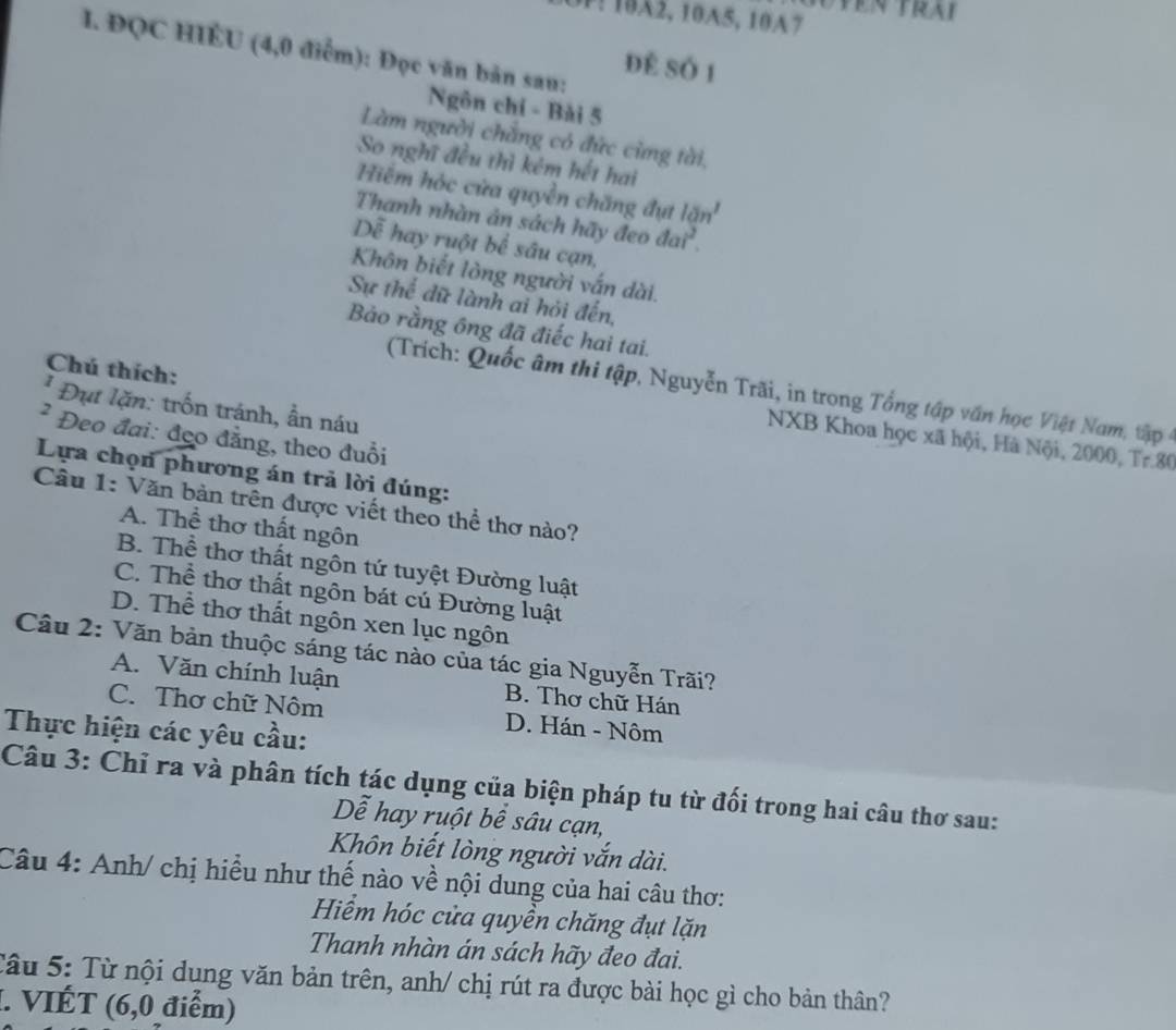 3P: 102, 10A5, 10A7
I. ĐQC HIÉU (4,0 điểm): Đọc văn bản sau:
Để số 1
Ngôn chỉ - Bài 5
Làm người chẳng có đức cừng tài,
So nghĩ đều thì kêm hết hai
Hiểm hóc cửa quyền chăng đụt 10n^1
Thanh nhàn ản sách hãy đeo đá i^2
Dễ hay ruột bể sâu cạn,
Khôn biết lòng người vấn dài.
Sự thể dữ lành ai hỏi đến,
Bảo rằng ông đã điếc hai tai.
Chú thích:
(Trich: Quốc âm thi tập, Nguyễn Trãi, in trong Tổng tập văn học Việt Nam, tập 
* Đụt lặn: trốn tránh, ẩn náu
² Đeo đai: đẹo đẳng, theo đuổi
NXB Khoa học xã hội, Hà Nội, 2000, Tr.80
Lựa chọn phương án trả lời đúng:
Câu 1: Văn bản trên được viết theo thể thơ nào?
A. Thể thơ thất ngôn
B. Thể thơ thất ngôn tứ tuyệt Đường luật
C. Thể thơ thất ngôn bát cú Đường luật
D. Thể thơ thất ngôn xen lục ngôn
Câu 2: Văn bản thuộc sáng tác nào của tác gia Nguyễn Trãi?
A. Văn chính luận B. Thơ chữ Hán
C. Thơ chữ Nôm D. Hán - Nôm
Thực hiện các yêu cầu:
Câu 3: Chỉ ra và phân tích tác dụng của biện pháp tu từ đối trong hai câu thơ sau:
Dễ hay ruột bê sâu cạn,
Khôn biết lòng người vắn dài.
Câu 4: Anh/ chị hiều như thế nào về nội dung của hai câu thơ:
Hiểm hóc cửa quyền chăng đụt lặn
Thanh nhàn án sách hãy đeo đai.
Tâu 5: Từ nội dung văn bản trên, anh/ chị rút ra được bài học gì cho bản thân?
1. VIÉT (6,0 điểm)