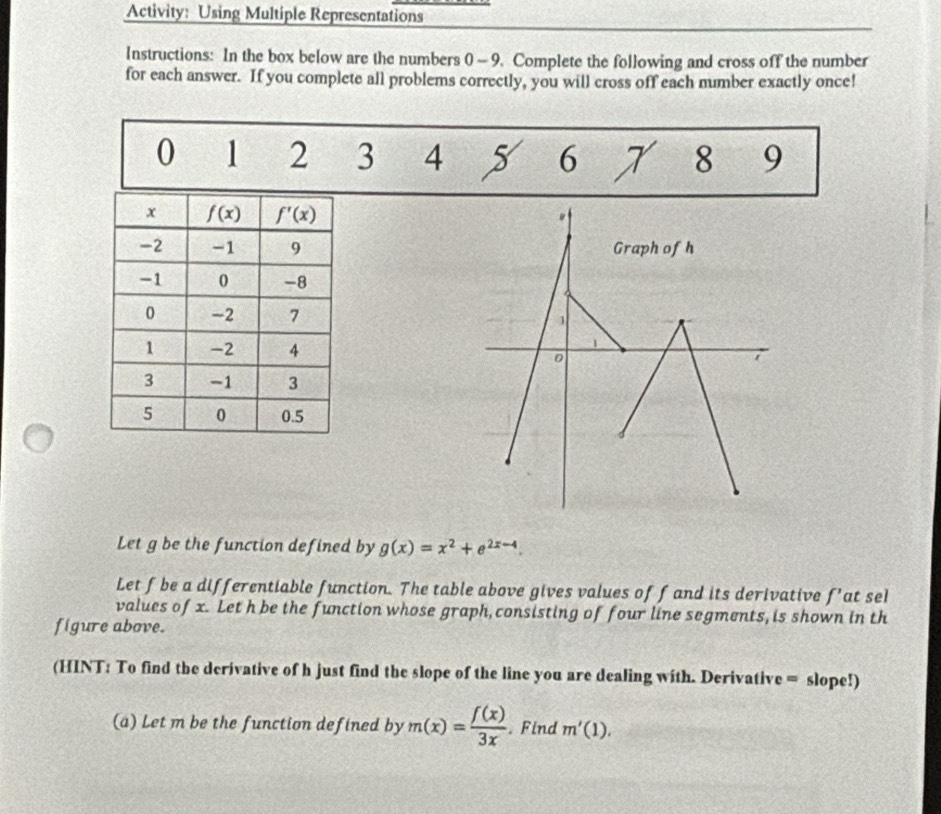 Activity: Using Multiple Representations
Instructions: In the box below are the numbers 0 ~ 9. Complete the following and cross off the number
for each answer. If you complete all problems correctly, you will cross off each number exactly once!
0 1 2 3 4 5 6 X 8 9
Let g be the function defined by g(x)=x^2+e^(2x-4).
Let f be a differentiable function. The table above gives values of f and its derivative f' at sel
values of x. Let h be the function whose graph, consisting of four line segments, is shown in th
figure above.
(HINT: To find the derivative of h just find the slope of the line you are dealing with. Derivative = slope!)
(a) Let m be the function defined by m(x)= f(x)/3x . Find m'(1).