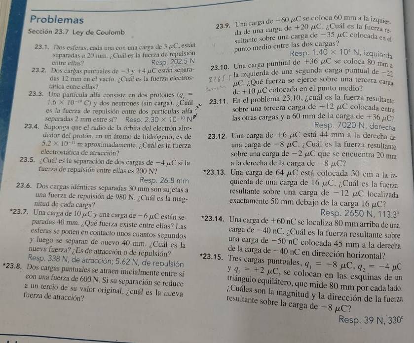 Problemas
Sección 23.7 Ley de Coulomb 23.9. Una carga de +60 μC se coloca 60 mm a la izquier
da de una carga de +20 µC. ¿Cuál es la fuerza re
23.1. Dos esferas, cada una con una carga de 3 µC, están sultante sobre una carga de −35 µC colocada en el
separadas a 20 mm. ¿Cuál es la fuerza de repulsión punto medio entre las dos cargas?
entre ellas? Resp. 202.5 N Resp. 1.40* 10^4N , izquierda
23.2. Dos cargas puntuales de -3y+4 C están separa- 23.10. Una carga puntual de +36 µC se coloca 80 mm 
das 12 mm en el vacío. ¿Cuál es la fuerza electros- la izquierda de una segunda carga puntual de −22
tática entre ellas? μC. ¿Qué fuerza se ejerce sobre una tercera carga
23.3. Una partícula alfa consiste en dos protones (q,= de + 10 μC colocada en el punto medio?
1.6* 10^(-19)C) y dos neutrones (sin carga). ¿Cuál 23.11. En el problema 23.10, ¿cuál es la fuerza resultante
es la fuerza de repulsión entre dos partículas alfa sobre una tercera carga de +12 µC colocada entre
separadas 2 mm entre si? Resp. 2.30* 10^(-10)N las otras cargas y a 60 mm de la carga de +36 µC
23.4. Suponga que el radio de la órbita del electrón alre-
Resp. 7020 N, derecha
dedor del protón, en un átomo de hidrógeno, es de 23.12. Una carga de +6 µC está 44 mm a la derecha de
5.2* 10^(-11)m aproximadamente. ¿Cuál es la fuerza una carga de −8 μC. ¿Cuál es la fuerza resultante
electrostática de atracción? sobre una carga de −2 μC que se encuentra 20 mm
23.5. ¿Cuál es la separación de dos cargas de −4 μC si la a la derecha de la carga de −8 μC?
fuerza de repulsión entre ellas es 200 N? *23.13. Una carga de 64 μC está colocada 30 cm a la iz-
Resp. 26.8 mm quierda de una carga de 16 µC. ¿Cuál es la fuerza
23.6. Dos cargas idénticas separadas 30 mm son sujetas a resultante sobre una carga de -12 μC localizada
una fuerza de repulsión de 980 N. ¿Cuál es la mag- exactamente 50 mm debajo de la carga 16 μC?
nitud de cada carga? Resp. 2650 N, 113.3°
*23.7. Una carga de 10 μC y una carga de − 6 µC están se- *23.14. Una carga de +60 nC se localiza 80 mm arriba de una
paradas 40 mm. ¿Qué fuerza existe entre ellas? Las carga de −40 nC. ¿Cuál es la fuerza resultante sobre
esferas se ponen en contacto unos cuantos segundos una carga de −50 nC colocada 45 mm a la derecha
y luego se separan de nuevo 40 mm. ¿Cuál es la de la carga de −40 nC en dirección horizontal?
nueva fuerza? ¿Es de atracción o de repulsión? *23.15. Tres cargas puntvales. q_1=+8mu C,q_2=-4mu C
Resp. 338 N, de atracción; 5.62 N, de repulsión y q_3=+2mu C , se colocan en las esquinas de un
*23.8. Dos cargas puntuales se atraen inicialmente entre si triángulo equilátero, que mide 80 mm por cada lado.
con una fuerza de 600 N. Si su separación se reduce ¿Cuáles son la magnitud y la dirección de la fuerza
fuerza de atracción?
a un tercio de su valor original, ¿cuál es la nueva resultante sobre la carga de +8 μC?
Resp. 39 N, 330°