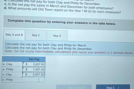 Calculate the net pay for both Clay and Philip for December. 
c. Is the net pay the same in March and December for both employees? 
d. What amounts will Old Town report on the Year 1 W-2s for each employee? 
Complete this question by entering your answers in the tabs below. 
Req A and B Req C Req D 
Calculate the net pay for both Clay and Philip for March. 
Calculate the net pay for both Clay and Philip for December. 
Note: Do not round intermediate calculations and round your answers to 2 decimal places. 
Roo A snα D Rea C