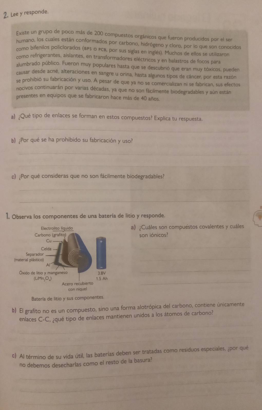 Lee y responde.
Existe un grupo de poco más de 200 compuestos orgánicos que fueron producidos por el ser
humano, los cuales están conformados por carbono, hidrógeno y cloro, por lo que son conocidos
como bifenilos policlorados (BPS o PCB, por sus siglas en inglés). Muchos de ellos se utilizaron
como refrigerantes, aislantes, en transformadores eléctricos y en balastros de focos para
alumbrado público. Fueron muy populares hasta que se descubrió que eran muy tóxicos, pueden
causar desde acné, alteraciones en sangre u orina, hasta algunos tipos de cáncer, por esta razón
se prohibió su fabricación y uso. A pesar de que ya no se comercializan ni se fabrican, sus efectos
nocivos continuarán por varias décadas, ya que no son fácilmente biodegradables y aún están
presentes en equipos que se fabricaron hace más de 40 años.
a) ;Qué tipo de enlaces se forman en estos compuestos? Explica tu respuesta.
_
b) ¿Por qué se ha prohibido su fabricación y uso?
_
_
c) ¿Por qué consideras que no son fácilmente biodegradables?
_
_
1. Observa los componentes de una batería de litio y responde.
a) ¿Cuáles son compuéstos covalentes y cuáles
son iónicos?
_
_
_
_
Batería de litio y sus componentes.
b) El grafito no es un compuesto, sino una forma alotrópica del carbono, contiene únicamente
_
enlaces C-C, ¿qué tipo de enlaces mantienen unidos a los átomos de carbono?
_
c) Al término de su vida útil, las baterías deben ser tratadas como residuos especiales, ¿por qué
_
no debemos desecharlas como el resto de la basura?
_
_