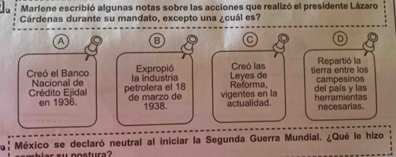 Marlene escribió algunas notas sobre las acciones que realizó el presidente Lázaro 
Cárdenas durante su mandato, excepto una ¿cuál es? 
A 
B 
C 
D 
Expropió Creó las Repartió la 
Creó el Banco la industria Leyes de tierra entre los 
Nacional de 
Crédito Ejidal petrolera el 18 Reforma, del país y las campesinos 
en 1936. de marzo de vigentes en la herramientas 
1938. actualidad. necesarias. 
a: México se declaró neutral al iniciar la Segunda Guerra Mundial. ¿Qué le hizo 
ba r s u postura