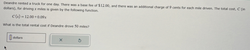 Deandre rented a truck for one day. There was a base fee of $12.00, and there was an additional charge of 9 cents for each mile driven. The total cost, C (in
dollars), for driving x miles is given by the following function.
C(x)=12.00+0.09x
What is the total rental cost if Deandre drove 50 miles?
dollars
× 5