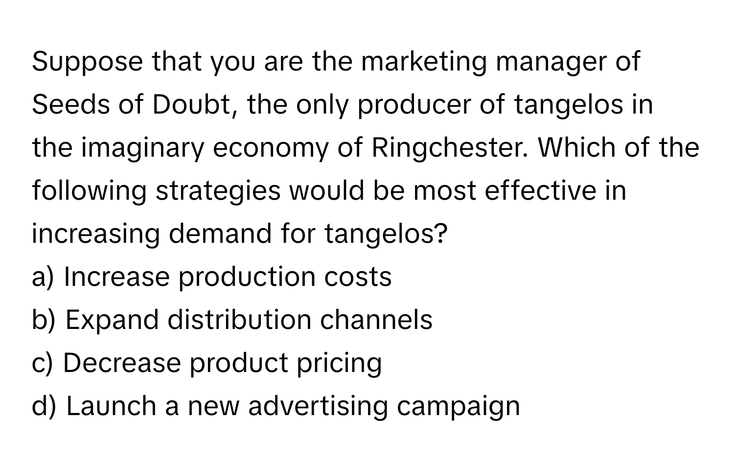 Suppose that you are the marketing manager of Seeds of Doubt, the only producer of tangelos in the imaginary economy of Ringchester. Which of the following strategies would be most effective in increasing demand for tangelos?

a) Increase production costs 
b) Expand distribution channels 
c) Decrease product pricing 
d) Launch a new advertising campaign