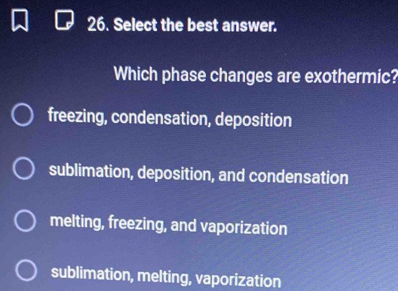 Select the best answer.
Which phase changes are exothermic?
freezing, condensation, deposition
sublimation, deposition, and condensation
melting, freezing, and vaporization
sublimation, melting, vaporization