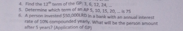 Find the 12^(th) term of the GP: 3, 6, 12, 24, ... 
5. Determine which term of an AP 5, 10, 15, 20, ... is 75
6. A person invested $50,000LRD in a bank with an annual interest 
rate of 10% compounded yearly. What will be the person amount 
after 5 years? (Application of GP)