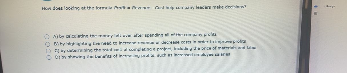 How does looking at the formula Profit = Revenue - Cost help company leaders make decisions? ) Groups
A) by calculating the money left over after spending all of the company profits
B) by highlighting the need to increase revenue or decrease costs in order to improve profits
C) by determining the total cost of completing a project, including the price of materials and labor
D) by showing the benefits of increasing profits, such as increased employee salaries