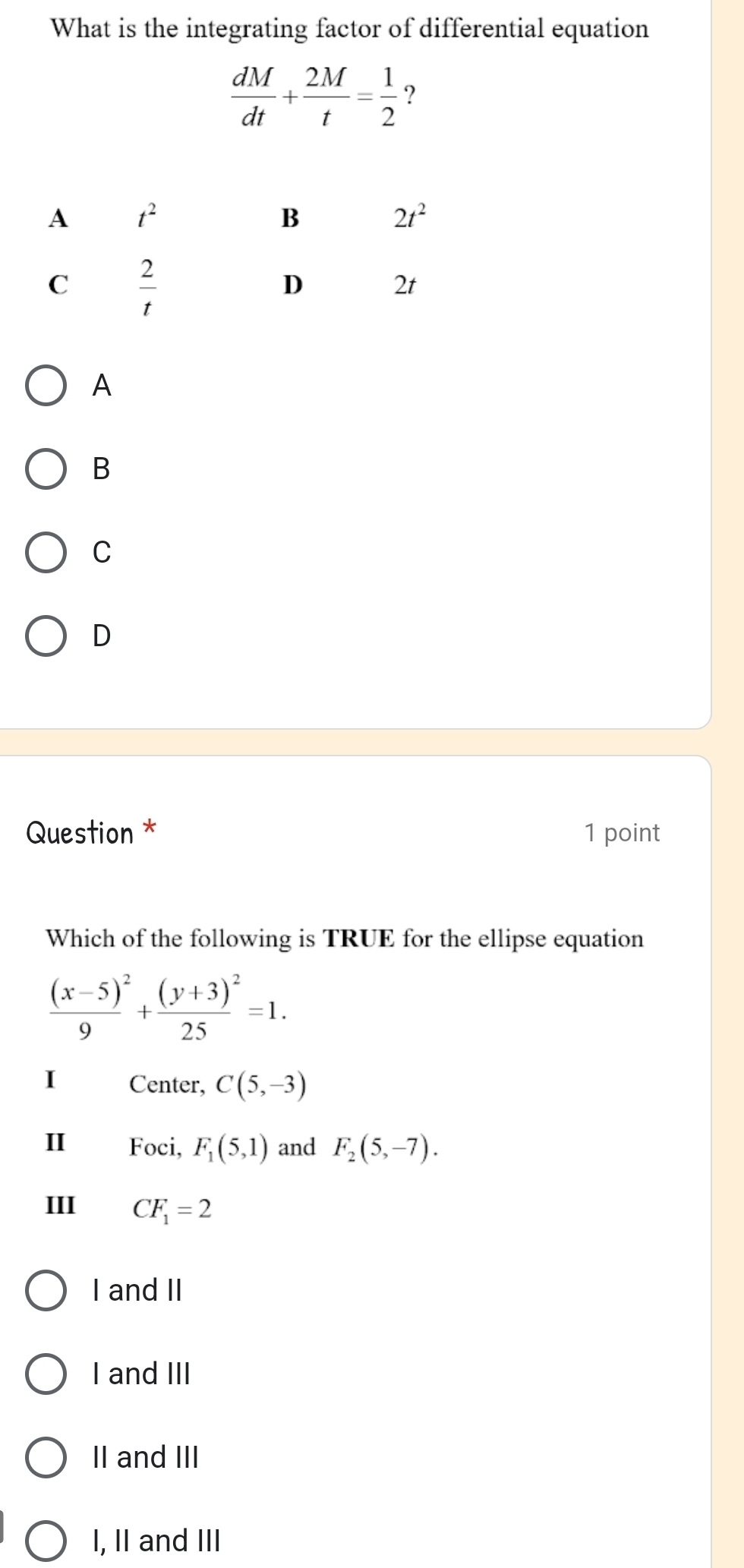 What is the integrating factor of differential equation
 dM/dt + 2M/t = 1/2  2
A
B
C
D
Question * 1 point
Which of the following is TRUE for the ellipse equation
frac (x-5)^29+frac (y+3)^225=1.
I Center, C(5,-3)
II Foci, F_1(5,1) and F_2(5,-7).
III CF_1=2
I and II
I and III
II and III
I, II and III